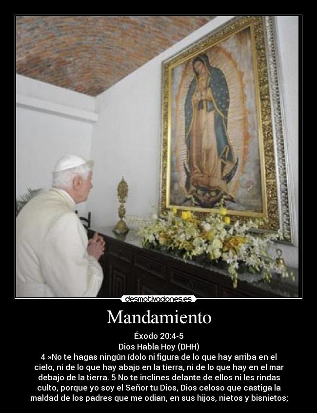 Mandamiento - Éxodo 20:4-5
Dios Habla Hoy (DHH)
4 »No te hagas ningún ídolo ni figura de lo que hay arriba en el
cielo, ni de lo que hay abajo en la tierra, ni de lo que hay en el mar
debajo de la tierra. 5 No te inclines delante de ellos ni les rindas
culto, porque yo soy el Señor tu Dios, Dios celoso que castiga la
maldad de los padres que me odian, en sus hijos, nietos y bisnietos;