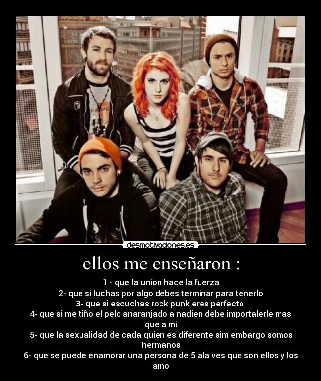 ellos me enseñaron : - 1 - que la union hace la fuerza
2- que si luchas por algo debes terminar para tenerlo
3- que si escuchas rock punk eres perfecto
4- que si me tiño el pelo anaranjado a nadien debe importalerle mas que a mi
5- que la sexualidad de cada quien es diferente sim embargo somos hermanos
6- que se puede enamorar una persona de 5 ala ves que son ellos y los amo
