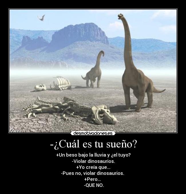 -¿Cuál es tu sueño? - +Un beso bajo la lluvia y ¿el tuyo?
-Violar dinosaurios.
+Yo creía que...
-Pues no, violar dinosaurios. 
+Pero... 
 -QUE NO.