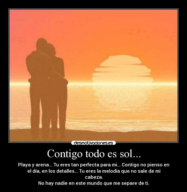 Contigo todo es sol... - Playa y arena... Tu eres tan perfecta para mi... Contigo no pienso en
el día, en los detalles... Tu eres la melodía que no sale de mi
cabeza.
No hay nadie en este mundo que me separe de ti.