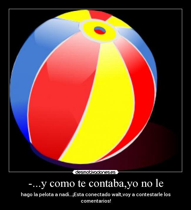 -...y como te contaba,yo no le - hago la pelota a nadi...¡Esta conectado walt,voy a contestarle los comentarios!