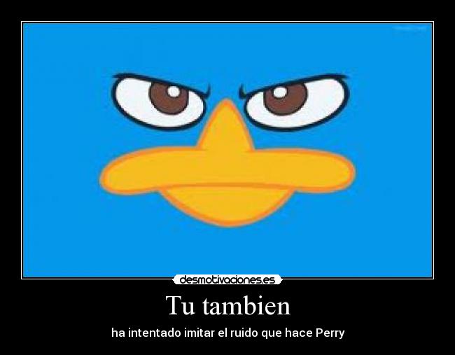 Tu tambien - ha intentado imitar el ruido que hace Perry