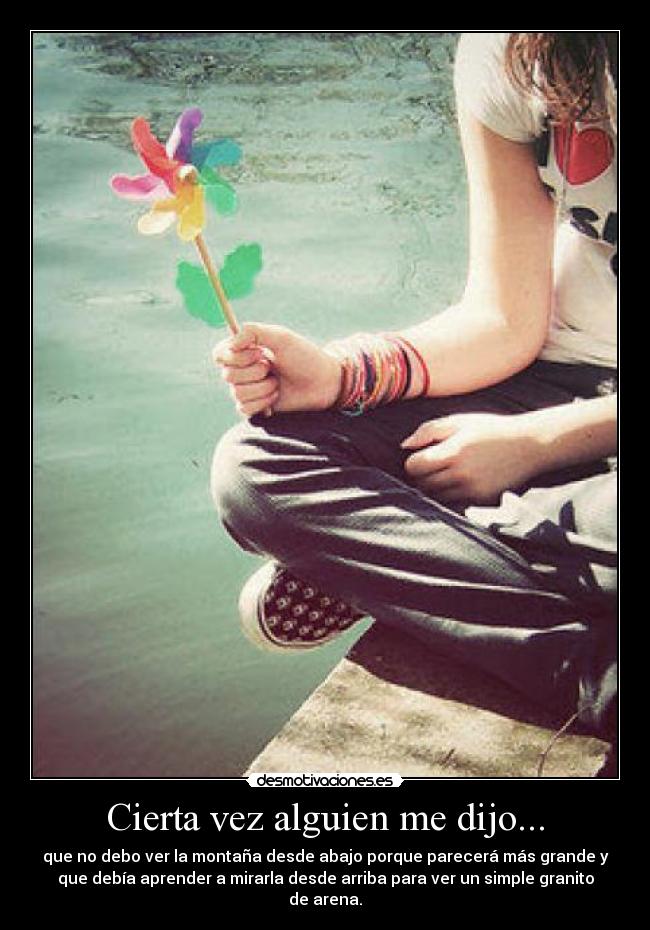 Cierta vez alguien me dijo... - que no debo ver la montaña desde abajo porque parecerá más grande y
que debía aprender a mirarla desde arriba para ver un simple granito
de arena.