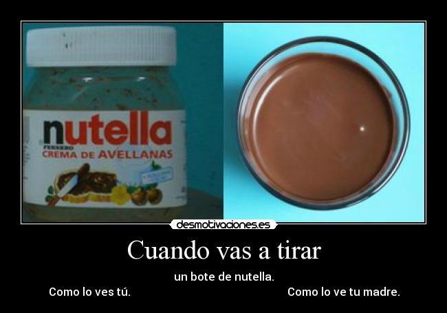 Cuando vas a tirar - un bote de nutella.
Como lo ves tú.                                                         Como lo ve tu madre.