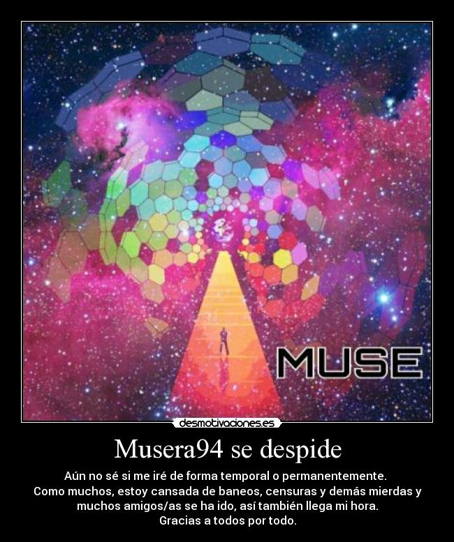 Musera94 se despide - Aún no sé si me iré de forma temporal o permanentemente.
Como muchos, estoy cansada de baneos, censuras y demás mierdas y
muchos amigos/as se ha ido, así también llega mi hora.
Gracias a todos por todo.