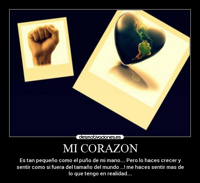 MI CORAZON - Es tan pequeño como el puño de mi mano.... Pero lo haces crecer y
sentir como si fuera del tamaño del mundo ...! me haces sentir mas de
lo que tengo en realidad....