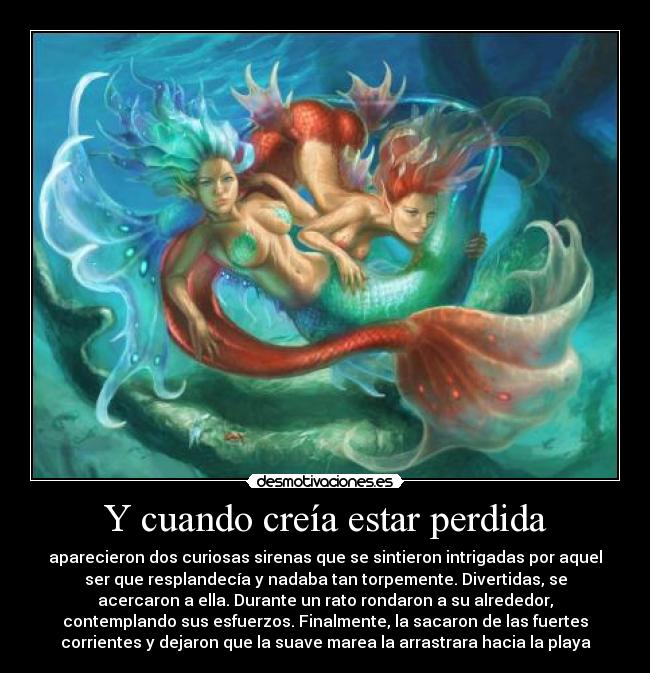 Y cuando creía estar perdida - aparecieron dos curiosas sirenas que se sintieron intrigadas por aquel
ser que resplandecía y nadaba tan torpemente. Divertidas, se
acercaron a ella. Durante un rato rondaron a su alrededor,
contemplando sus esfuerzos. Finalmente, la sacaron de las fuertes
corrientes y dejaron que la suave marea la arrastrara hacia la playa