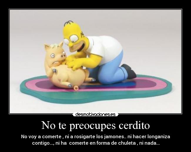No te preocupes cerdito - No voy a comerte , ni a rosigarte los jamones.. ni hacer longaniza
contigo..., ni ha comerte en forma de chuleta , ni nada...