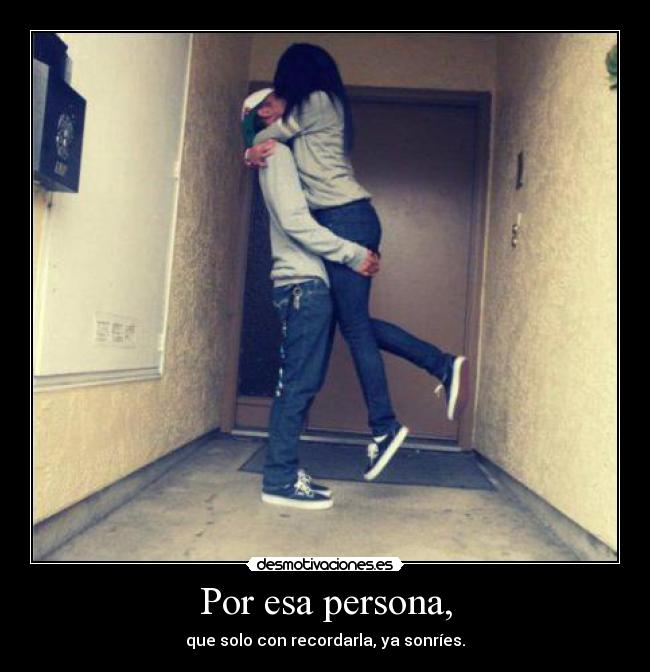 Por esa persona, - que solo con recordarla, ya sonríes.