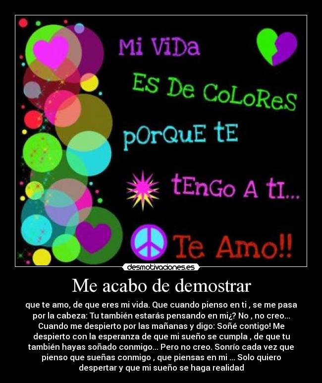 Me acabo de demostrar - que te amo, de que eres mi vida. Que cuando pienso en ti , se me pasa
por la cabeza: Tu también estarás pensando en mi¿? No , no creo...
Cuando me despierto por las mañanas y digo: Soñé contigo! Me
despierto con la esperanza de que mi sueño se cumpla , de que tu
también hayas soñado conmigo... Pero no creo. Sonrío cada vez que
pienso que sueñas conmigo , que piensas en mi ... Solo quiero
despertar y que mi sueño se haga realidad