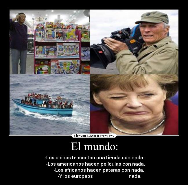 El mundo: - -Los chinos te montan una tienda con nada.
  -Los americanos hacen películas con nada.
        -Los africanos hacen pateras con nada.
         -Y los europeos                               nada.