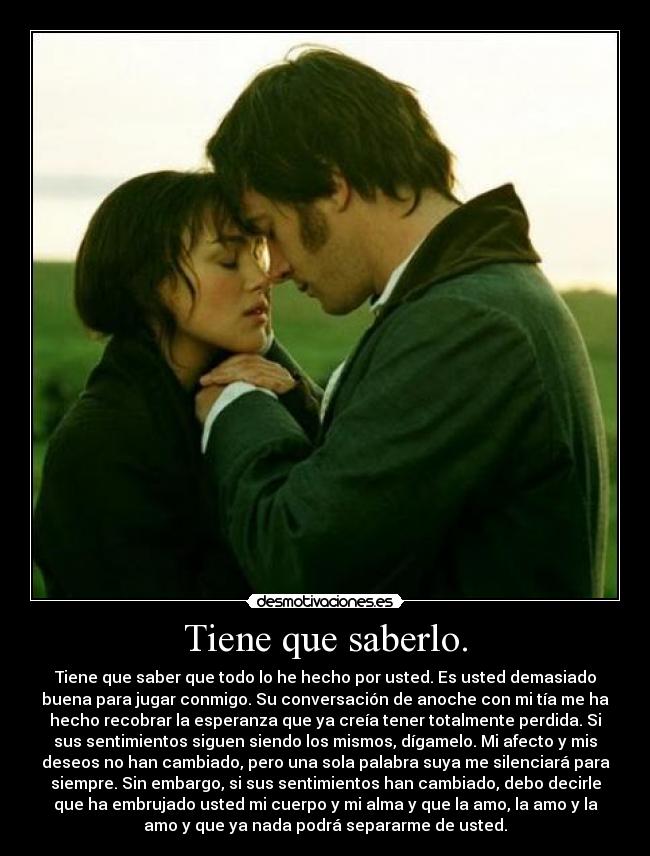 Tiene que saberlo. - Tiene que saber que todo lo he hecho por usted. Es usted demasiado
buena para jugar conmigo. Su conversación de anoche con mi tía me ha
hecho recobrar la esperanza que ya creía tener totalmente perdida. Si
sus sentimientos siguen siendo los mismos, dígamelo. Mi afecto y mis
deseos no han cambiado, pero una sola palabra suya me silenciará para
siempre. Sin embargo, si sus sentimientos han cambiado, debo decirle
que ha embrujado usted mi cuerpo y mi alma y que la amo, la amo y la
amo y que ya nada podrá separarme de usted.