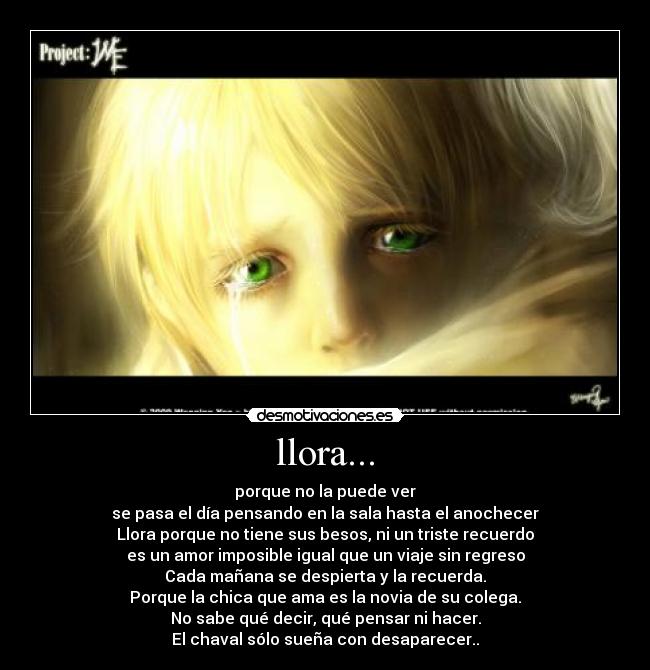 llora... - porque no la puede ver
se pasa el día pensando en la sala hasta el anochecer
Llora porque no tiene sus besos, ni un triste recuerdo
es un amor imposible igual que un viaje sin regreso
Cada mañana se despierta y la recuerda.
Porque la chica que ama es la novia de su colega.
No sabe qué decir, qué pensar ni hacer.
El chaval sólo sueña con desaparecer..