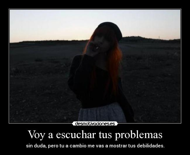 Voy a escuchar tus problemas - sin duda, pero tu a cambio me vas a mostrar tus debilidades.