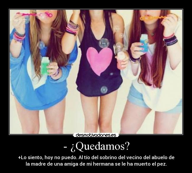- ¿Quedamos? - +Lo siento, hoy no puedo. Al tío del sobrino del vecino del abuelo de
la madre de una amiga de mi hermana se le ha muerto el pez.