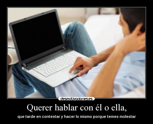 Querer hablar con él o ella, - que tarde en contestar y hacer lo mismo porque temes molestar