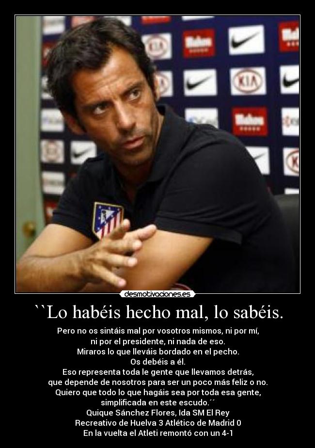 ``Lo habéis hecho mal, lo sabéis. - Pero no os sintáis mal por vosotros mismos, ni por mí,
ni por el presidente, ni nada de eso.
Miraros lo que lleváis bordado en el pecho.
Os debéis a él.
Eso representa toda le gente que llevamos detrás,
que depende de nosotros para ser un poco más feliz o no.
Quiero que todo lo que hagáis sea por toda esa gente,
simplificada en este escudo.´´
Quique Sánchez Flores, Ida SM El Rey
Recreativo de Huelva 3 Atlético de Madrid 0
En la vuelta el Atleti remontó con un 4-1
