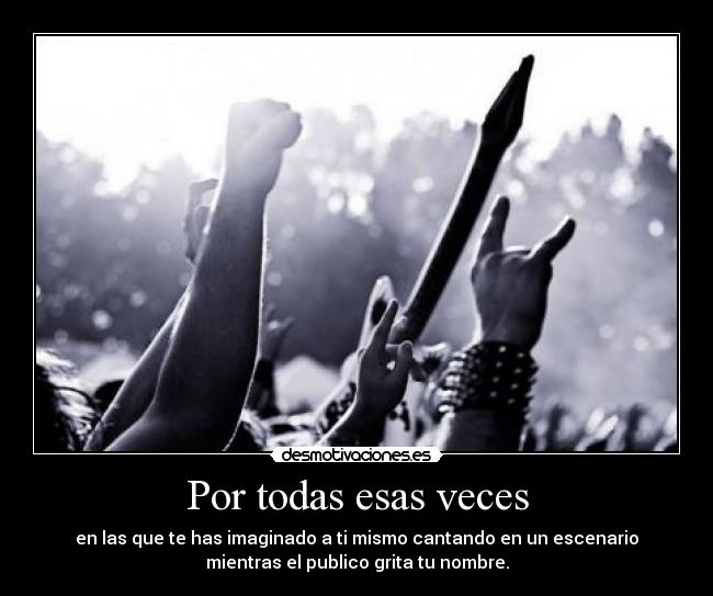 Por todas esas veces - en las que te has imaginado a ti mismo cantando en un escenario
mientras el publico grita tu nombre.