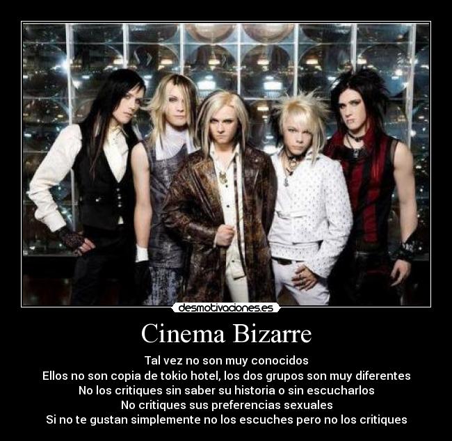Cinema Bizarre - Tal vez no son muy conocidos
Ellos no son copia de tokio hotel, los dos grupos son muy diferentes
No los critiques sin saber su historia o sin escucharlos
No critiques sus preferencias sexuales
Si no te gustan simplemente no los escuches pero no los critiques