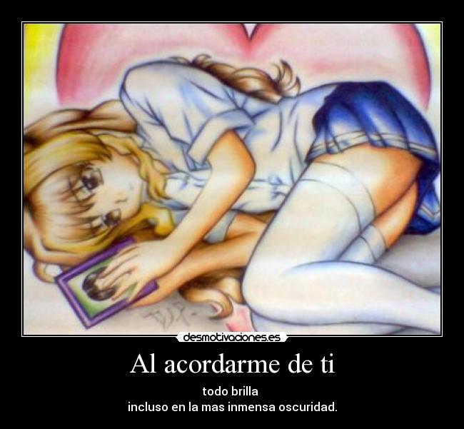 Al acordarme de ti - todo brilla 
incluso en la mas inmensa oscuridad.