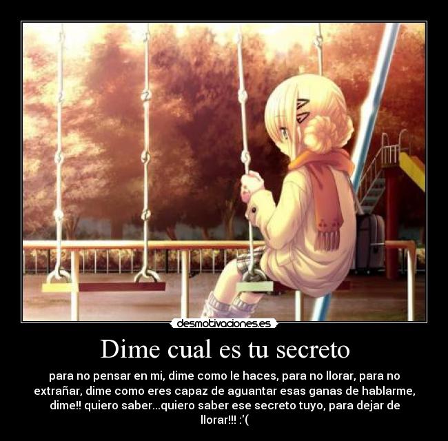 Dime cual es tu secreto - para no pensar en mi, dime como le haces, para no llorar, para no
extrañar, dime como eres capaz de aguantar esas ganas de hablarme,
dime!! quiero saber...quiero saber ese secreto tuyo, para dejar de
llorar!!! :(