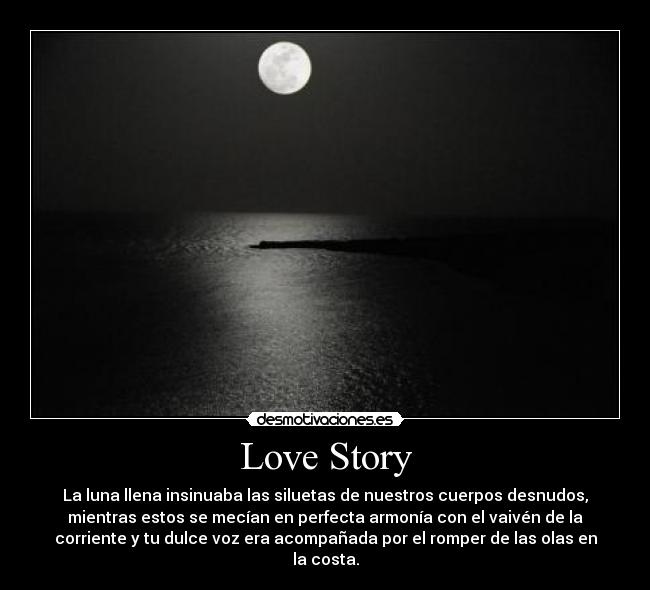 Love Story - La luna llena insinuaba las siluetas de nuestros cuerpos desnudos,
mientras estos se mecían en perfecta armonía con el vaivén de la
corriente y tu dulce voz era acompañada por el romper de las olas en
la costa.