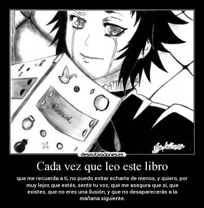 Cada vez que leo este libro - que me recuerda a ti, no puedo evitar echarte de menos, y quiero, por
muy lejos que estés, sentir tu voz, que me asegura que sí, que
existes, que no eres una ilusión, y que no desaparecerás a la
mañana siguiente.