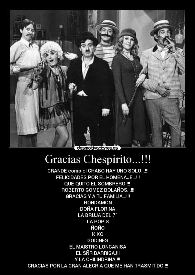 Gracias Chespirito...!!! - GRANDE como el CHABO HAY UNO SOLO...!!!
FELICIDADES POR EL HOMENAJE...!!!
QUE QUITO EL SOMBRERO.!!!
ROBERTO GOMEZ BOLAÑOS...!!!
GRACIAS Y A TU FAMILIA...!!!
RONDAMON
DOÑA FLORINA
LA BRUJA DEL 71
LA POPIS
ÑOÑO
KIKO
GODINES
EL MAISTRO LONGANISA
EL SÑR BARRIGA.!!!
Y LA CHILINDRINA.!!!
GRACIAS POR LA GRAN ALEGRIA QUE ME HAN TRASMITIDO.!!!