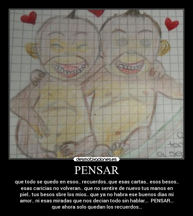 PENSAR - que todo se quedo en esoo.. recuerdos..que esas cartas.. esos besos..
esas caricias no volveran.. que no sentire de nuevo tus manos en
piel.. tus besos sbre los mios.. que ya no habra ese buenos dias mi
amor.. ni esas miradas que nos decian todo sin hablar... PENSAR...
que ahora solo quedan los recuerdos...