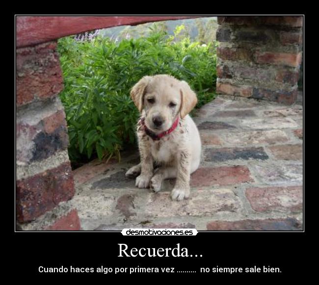 Recuerda... - Cuando haces algo por primera vez ..........  no siempre sale bien.