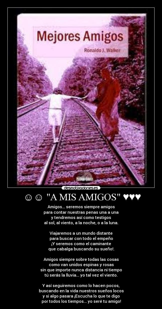 ☺☺ A MIS AMIGOS ♥♥♥ - Amigos... seremos siempre amigos
para contar nuestras penas una a una
y tendremos así como testigos
al sol, al viento, a la noche, o a la luna.
Viajaremos a un mundo distante
para buscar con todo el empeño
¡Y seremos como el caminante
que cabalga buscando su sueño!.
Amigos siempre sobre todas las cosas
como van unidos espinas y rosas
sin que importe nunca distancia ni tiempo
tú serás la lluvia... yo tal vez el viento.
Y así seguiremos como lo hacen pocos,
buscando en la vida nuestros sueños locos
y si algo pasara ¡Escucha lo que te digo
por todos los tiempos... yo seré tu amigo!