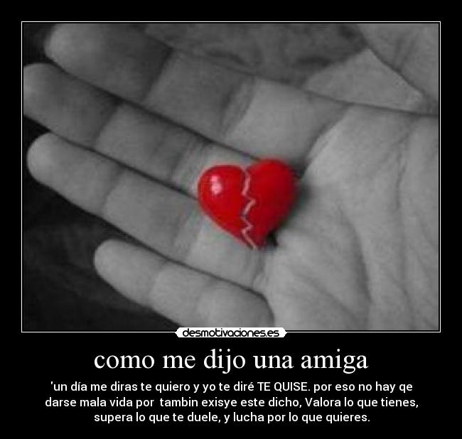como me dijo una amiga - un día me diras te quiero y yo te diré TE QUISE. por eso no hay qe
darse mala vida por tambin exisye este dicho, Valora lo que tienes,
supera lo que te duele, y lucha por lo que quieres.