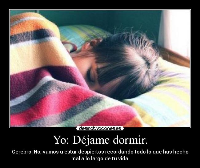 Yo: Déjame dormir. - Cerebro: No, vamos a estar despiertos recordando todo lo que has hecho
mal a lo largo de tu vida.