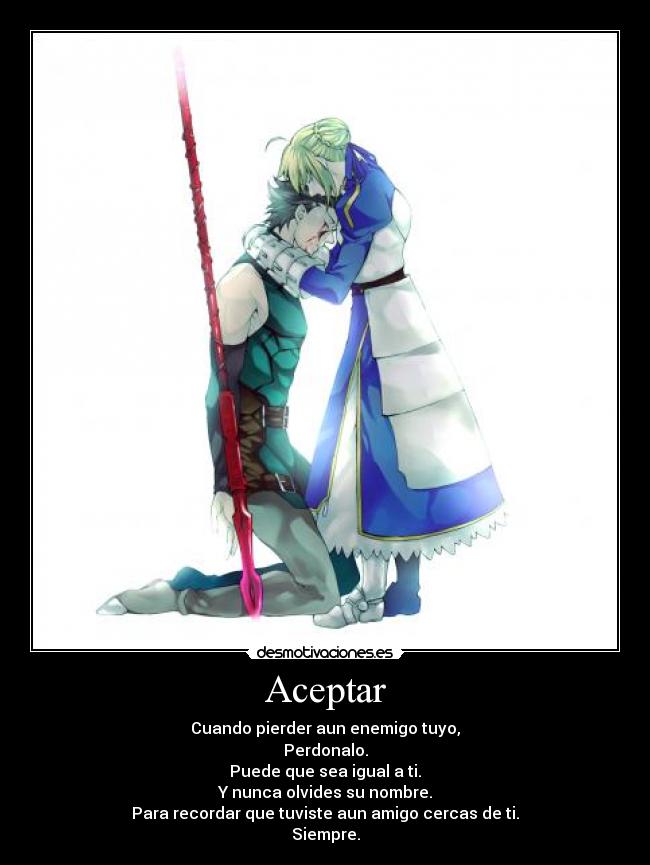 Aceptar - Cuando pierder aun enemigo tuyo,
Perdonalo.
Puede que sea igual a ti.
Y nunca olvides su nombre.
Para recordar que tuviste aun amigo cercas de ti.
Siempre.
