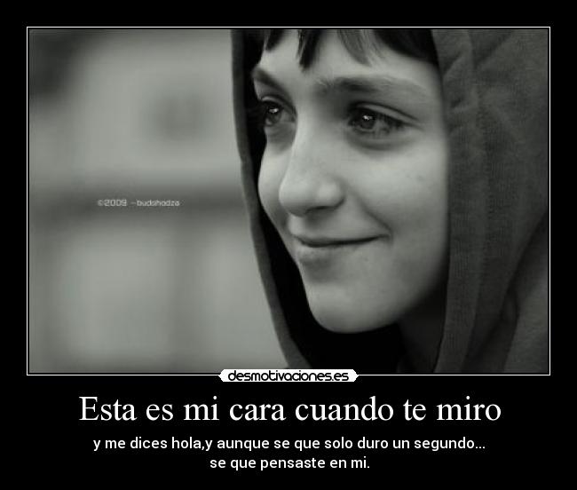 Esta es mi cara cuando te miro - y me dices hola,y aunque se que solo duro un segundo...
se que pensaste en mi.