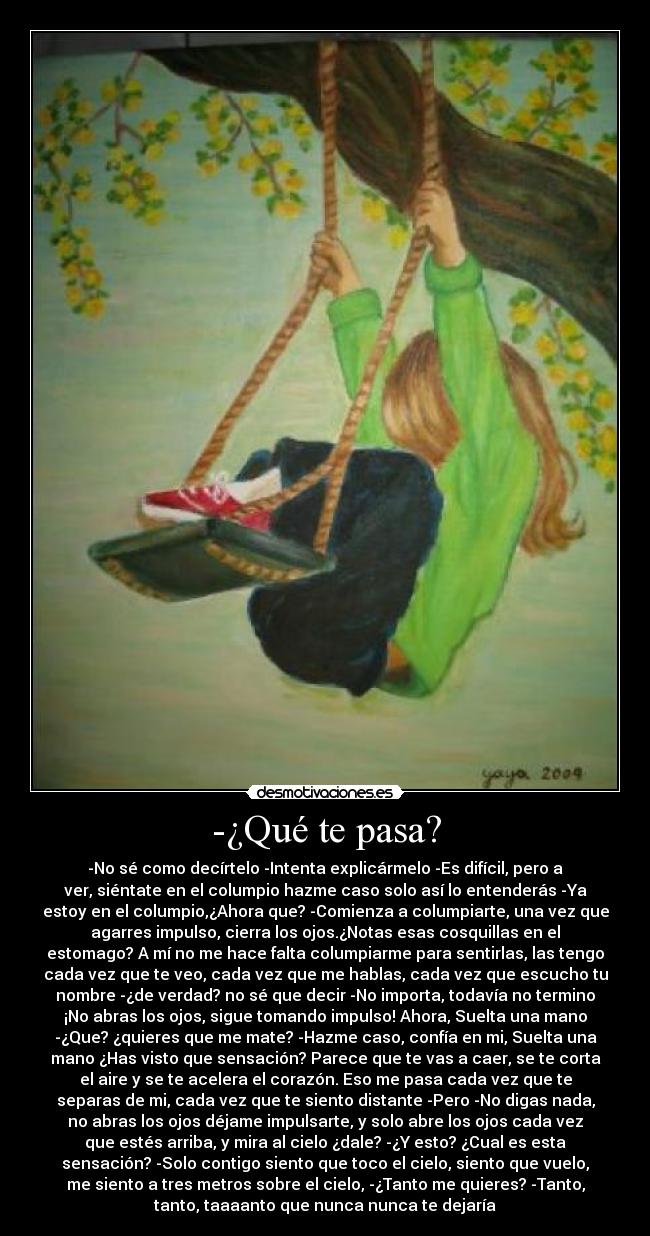 -¿Qué te pasa? - -No sé como decírtelo -Intenta explicármelo -Es difícil, pero a
ver, siéntate en el columpio hazme caso solo así lo entenderás -Ya
estoy en el columpio,¿Ahora que? -Comienza a columpiarte, una vez que
agarres impulso, cierra los ojos.¿Notas esas cosquillas en el
estomago? A mí no me hace falta columpiarme para sentirlas, las tengo
cada vez que te veo, cada vez que me hablas, cada vez que escucho tu
nombre -¿de verdad? no sé que decir -No importa, todavía no termino
¡No abras los ojos, sigue tomando impulso! Ahora, Suelta una mano
-¿Que? ¿quieres que me mate? -Hazme caso, confía en mi, Suelta una
mano ¿Has visto que sensación? Parece que te vas a caer, se te corta
el aire y se te acelera el corazón. Eso me pasa cada vez que te
separas de mi, cada vez que te siento distante -Pero -No digas nada,
no abras los ojos déjame impulsarte, y solo abre los ojos cada vez
que estés arriba, y mira al cielo ¿dale? -¿Y esto? ¿Cual es esta
sensación? -Solo contigo siento que toco el cielo, siento que vuelo,
me siento a tres metros sobre el cielo, -¿Tanto me quieres? -Tanto,
tanto, taaaanto que nunca nunca te dejaría♥