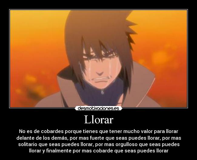 Llorar - No es de cobardes porque tienes que tener mucho valor para llorar
delante de los demás, por mas fuerte que seas puedes llorar, por mas
solitario que seas puedes llorar, por mas orgulloso que seas puedes
llorar y finalmente por mas cobarde que seas puedes llorar