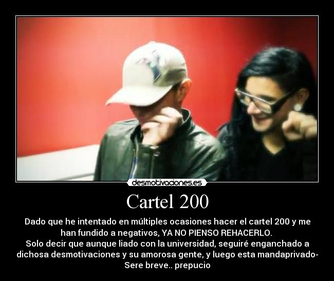 Cartel 200 - Dado que he intentado en múltiples ocasiones hacer el cartel 200 y me
han fundido a negativos, YA NO PIENSO REHACERLO.
Solo decir que aunque liado con la universidad, seguiré enganchado a
dichosa desmotivaciones y su amorosa gente, y luego esta mandaprivado-
Sere breve.. prepucio