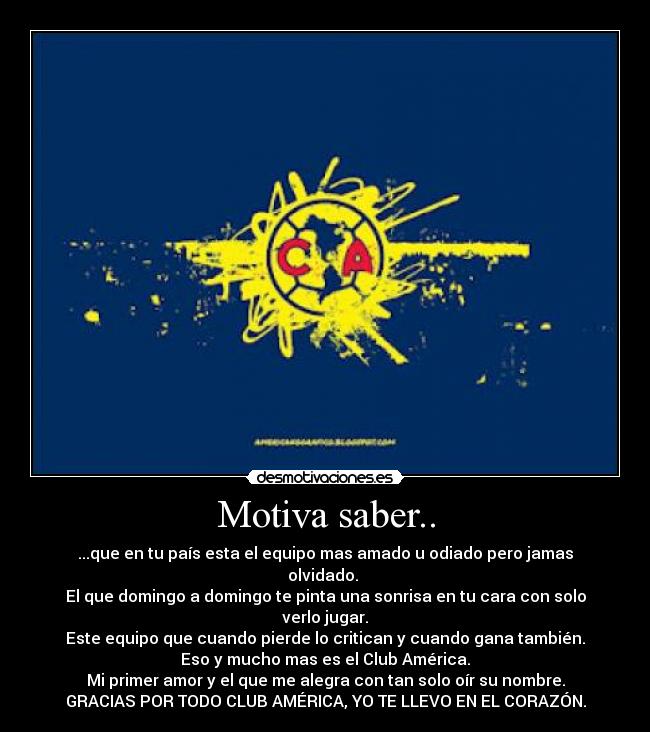 Motiva saber.. - ...que en tu país esta el equipo mas amado u odiado pero jamas olvidado.
El que domingo a domingo te pinta una sonrisa en tu cara con solo verlo jugar.
Este equipo que cuando pierde lo critican y cuando gana también.
Eso y mucho mas es el Club América.
Mi primer amor y el que me alegra con tan solo oír su nombre.
GRACIAS POR TODO CLUB AMÉRICA, YO TE LLEVO EN EL CORAZÓN.