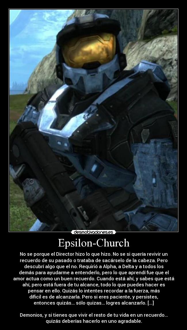 Epsilon-Church - No se porque el Director hizo lo que hizo. No se si quería revivir un
recuerdo de su pasado o trataba de sacárselo de la cabeza. Pero
descubrí algo que el no. Requirió a Alpha, a Delta y a todos los
demás para ayudarme a entenderlo, pero lo que aprendí fue que el
amor actua como un buen recuerdo. Cuando está ahí, y sabes que está
ahí, pero está fuera de tu alcance, todo lo que puedes hacer es
pensar en ello. Quizás lo intentes recordar a la fuerza, más
díficil es de alcanzarla. Pero si eres paciente, y persistes,
entonces quizás... sólo quizas... logres alcanzarlo. [...]

Demonios, y si tienes que vivir el resto de tu vida en un recuerdo...
quizás deberías hacerlo en uno agradable.