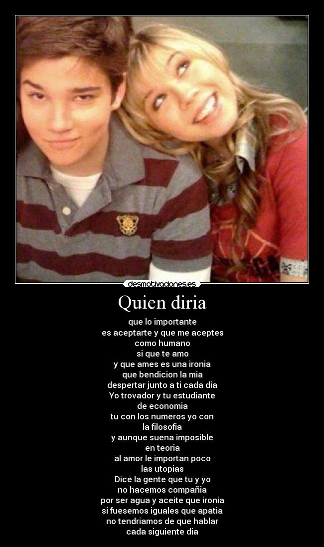 Quien diria - que lo importante
es aceptarte y que me aceptes
como humano
si que te amo
y que ames es una ironia
que bendicion la mia
despertar junto a ti cada dia
Yo trovador y tu estudiante
de economia
tu con los numeros yo con
la filosofia
y aunque suena imposible
en teoria
al amor le importan poco
las utopias
Dice la gente que tu y yo
no hacemos compañia
por ser agua y aceite que ironia
si fuesemos iguales que apatia
no tendriamos de que hablar
cada siguiente dia