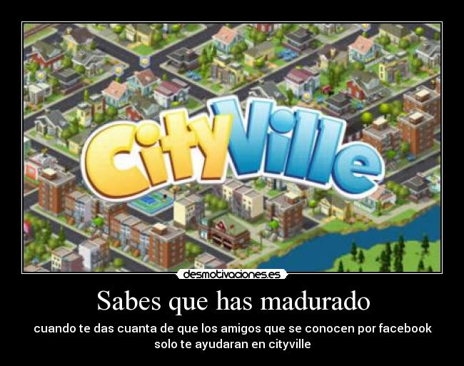 Sabes que has madurado - cuando te das cuanta de que los amigos que se conocen por facebook
solo te ayudaran en cityville