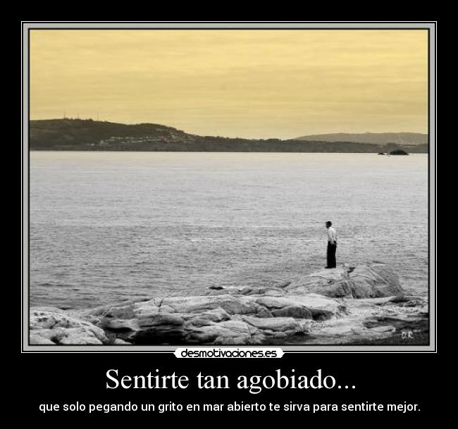 Sentirte tan agobiado... -