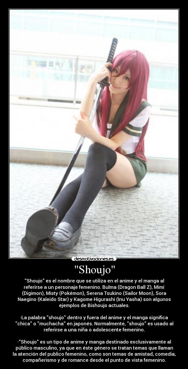 Shoujo - Shoujo es el nombre que se utiliza en el anime y el manga al
referirse a un personaje femenino. Bulma (Dragon Ball Z), Mimí
(Digimon), Misty (Pokémon), Serena Tsukino (Sailor Moon), Sora
Naegino (Kaleido Star) y Kagome Higurashi (Inu Yasha) son algunos
ejemplos de Bishoujo actuales.

·La palabra shoujo dentro y fuera del anime y el manga significa
chica o muchacha en japonés. Normalmente, shoujo es usado al
referirse a una niña o adolescente femenino.

·Shoujo es un tipo de anime y manga destinado exclusivamente al
público masculino, ya que en éste género se tratan temas que llaman
la atención del publico femenino, como son temas de amistad, comedia,
compañerismo y de romance desde el punto de vista femenino.