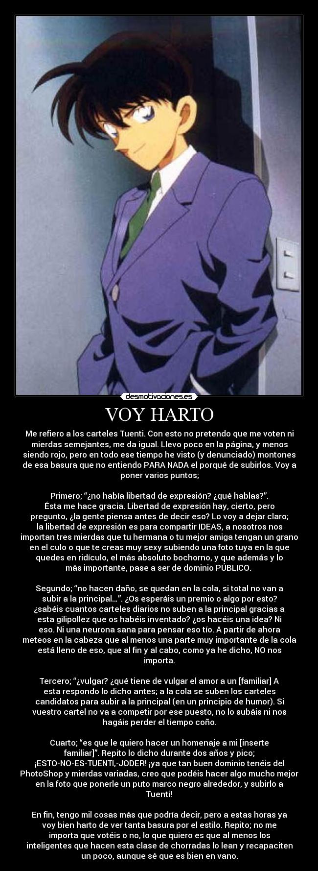 VOY HARTO - Me refiero a los carteles Tuenti. Con esto no pretendo que me voten ni
mierdas semejantes, me da igual. Llevo poco en la página, y menos
siendo rojo, pero en todo ese tiempo he visto (y denunciado) montones
de esa basura que no entiendo PARA NADA el porqué de subirlos. Voy a
poner varios puntos;

Primero; “¿no había libertad de expresión? ¿qué hablas?”.
Ésta me hace gracia. Libertad de expresión hay, cierto, pero
pregunto, ¿la gente piensa antes de decir eso? Lo voy a dejar claro;
la libertad de expresión es para compartir IDEAS, a nosotros nos
importan tres mierdas que tu hermana o tu mejor amiga tengan un grano
en el culo o que te creas muy sexy subiendo una foto tuya en la que
quedes en ridículo, el más absoluto bochorno, y que además y lo
más importante, pase a ser de dominio PÚBLICO. 

Segundo; “no hacen daño, se quedan en la cola, si total no van a
subir a la principal…”. ¿Os esperáis un premio o algo por esto?
¿sabéis cuantos carteles diarios no suben a la principal gracias a
esta gilipollez que os habéis inventado? ¿os hacéis una idea? Ni
eso. Ni una neurona sana para pensar eso tío. A partir de ahora
meteos en la cabeza que al menos una parte muy importante de la cola
está lleno de eso, que al fin y al cabo, como ya he dicho, NO nos
importa.

Tercero; “¿vulgar? ¿qué tiene de vulgar el amor a un [familiar] A
esta respondo lo dicho antes; a la cola se suben los carteles
candidatos para subir a la principal (en un principio de humor). Si
vuestro cartel no va a competir por ese puesto, no lo subáis ni nos
hagáis perder el tiempo coño.

Cuarto; “es que le quiero hacer un homenaje a mi [inserte
familiar]”. Repito lo dicho durante dos años y pico;
¡ESTO-NO-ES-TUENTI,-JODER! ¡ya que tan buen dominio tenéis del
PhotoShop y mierdas variadas, creo que podéis hacer algo mucho mejor
en la foto que ponerle un puto marco negro alrededor, y subirlo a
Tuenti!

En fin, tengo mil cosas más que podría decir, pero a estas horas ya
voy bien harto de ver tanta basura por el estilo. Repito; no me
importa que votéis o no, lo que quiero es que al menos los
inteligentes que hacen esta clase de chorradas lo lean y recapaciten
un poco, aunque sé que es bien en vano.