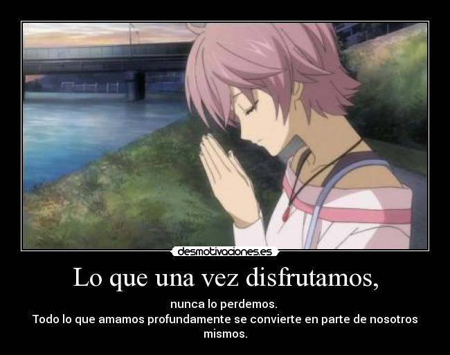 Lo que una vez disfrutamos, - nunca lo perdemos.
Todo lo que amamos profundamente se convierte en parte de nosotros mismos.