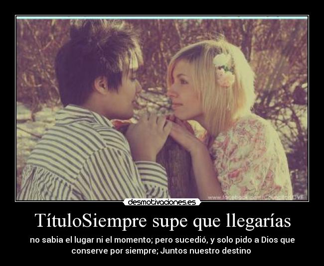 TítuloSiempre supe que llegarías - no sabia el lugar ni el momento; pero sucedió, y solo pido a Dios que
conserve por siempre; Juntos nuestro destino ♥