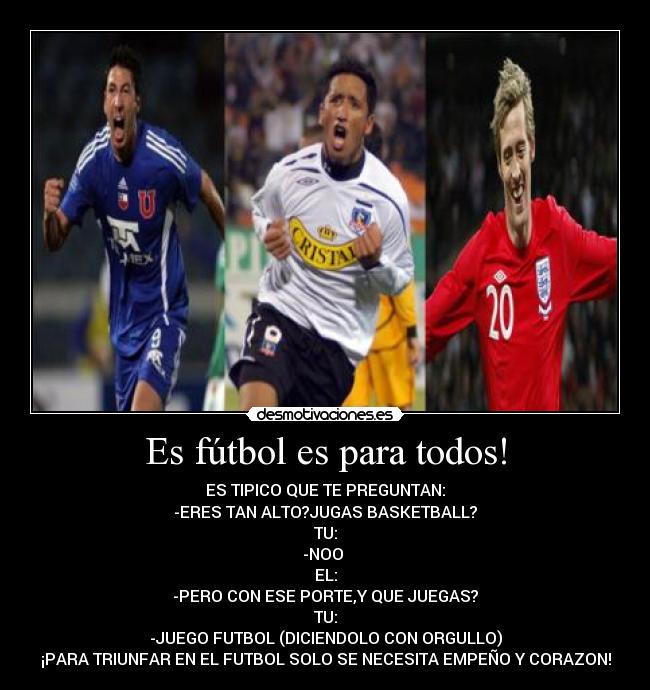 Es fútbol es para todos! - ES TIPICO QUE TE PREGUNTAN:
-ERES TAN ALTO?JUGAS BASKETBALL?
TU:
-NOO
EL:
-PERO CON ESE PORTE,Y QUE JUEGAS?
TU:
-JUEGO FUTBOL (DICIENDOLO CON ORGULLO)
¡PARA TRIUNFAR EN EL FUTBOL SOLO SE NECESITA EMPEÑO Y CORAZON!