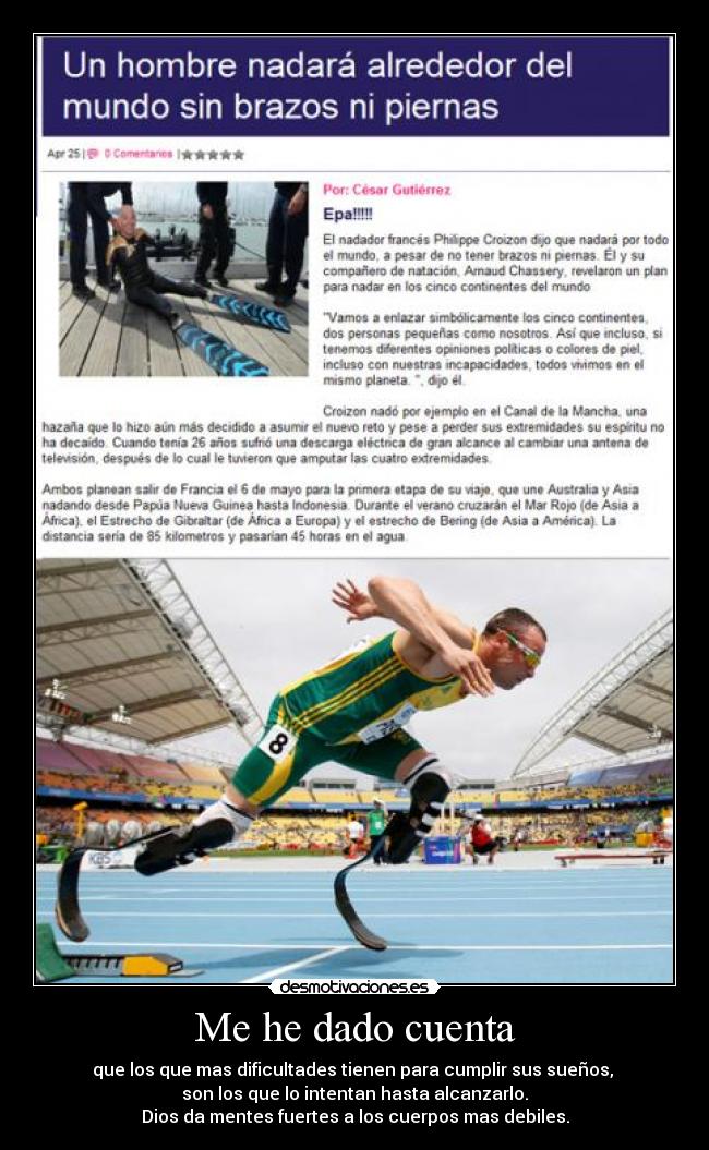 Me he dado cuenta - que los que mas dificultades tienen para cumplir sus sueños,
son los que lo intentan hasta alcanzarlo.
Dios da mentes fuertes a los cuerpos mas debiles.