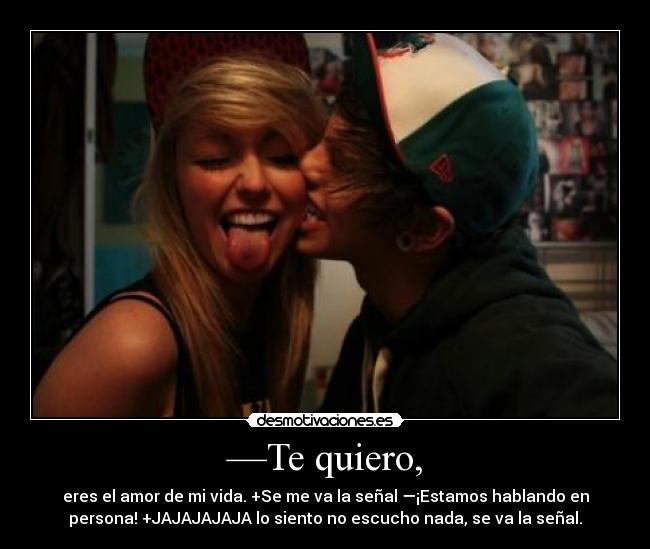 —Te quiero, - eres el amor de mi vida. +Se me va la señal —¡Estamos hablando en
persona! +JAJAJAJAJA lo siento no escucho nada, se va la señal.